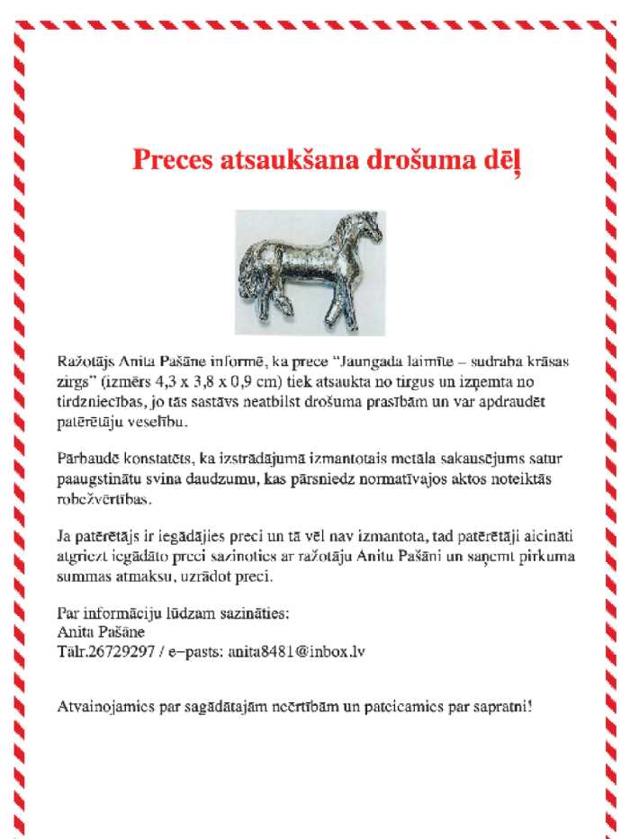 Infografika par preces atsaukumu. Ražotāja Anita Pašāne atsauc no tirgus preci “Jaungada laimīte – sudraba krāsas zirgs” (izmērs 4,3 × 3,8 × 0,9 cm), jo izstrādājums satur paaugstinātu svina daudzumu un neatbilst drošuma prasībām. Prece var apdraudēt patērētāju veselību. Patērētāji aicināti atgriezt iegādāto preci, sazinoties ar ražotāju, lai saņemtu pirkuma summas atmaksu. Kontakti: tālr. 26729297, e-pasts: anita8481@inbox.lv .