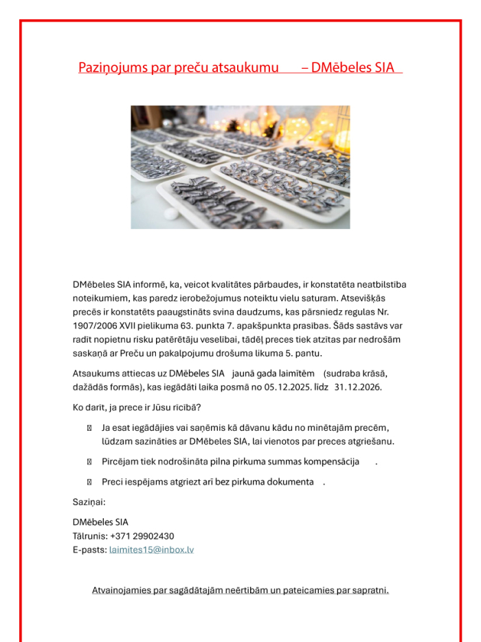 DMēbeles SIA atsauc Jaungada laimītes sudraba krāsā dažādās formās, kas iegādātas no 2025. gada 5. decembra līdz 2026. gada 31. decembrim, jo tajās konstatēts paaugstināts svina daudzums, kas var radīt risku patērētāju veselībai. Patērētāji aicināti sazināties ar DMēbeles SIA, lai vienotos par preces atgriešanu un saņemtu pilnu naudas atmaksu. Preci var atgriezt arī bez pirkuma dokumenta. Kontakti: tālr. +371 29902430, e-pasts: laimites15@inbox.lv