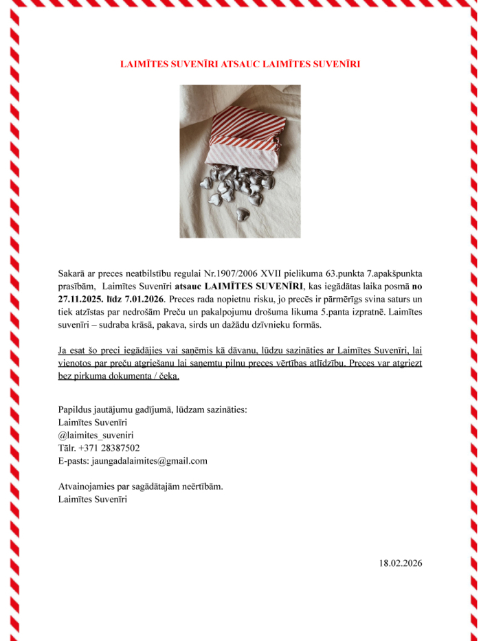 Sakarā ar preces neatbilstību regulai Nr.1907/2006 XVII pielikuma 63.punkta 7.apakšpunkta prasībām, Laimītes Suvenīri atsauc LAIMĪTES SUVENĪRI, kas iegādātas laika posmā no 27.11.2025. līdz 7.01.2026. Preces rada nopietnu risku, jo precēs ir pārmērīgs svina saturs un tiek atzīstas par nedrošām Preču un pakalpojumu drošuma likuma 5.panta izpratnē. Laimītes suvenīri – sudraba krāsā, pakava, sirds un dažādu dzīvnieku formās. Ja esat šo preci iegādājies vai saņēmis kā dāvanu, lūdzu sazināties ar Laimītes Suvenī