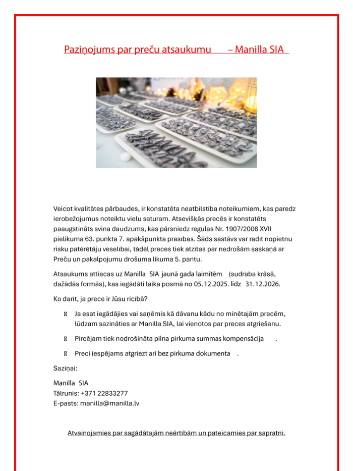 Manilla SIA atsauc Jaungada laimītes sudraba krāsā dažādās formās, kas iegādātas no 2025. gada 5. decembra līdz 2026. gada 31. decembrim, jo tajās konstatēts paaugstināts svina daudzums un tās var radīt risku patērētāju veselībai. Patērētāji aicināti sazināties ar Manilla SIA, lai vienotos par preces atgriešanu un saņemtu pilnu naudas atmaksu. Preci var atgriezt arī bez pirkuma dokumenta. Kontakti: tālr. +371 22833277, e-pasts: manilla@manilla.lv