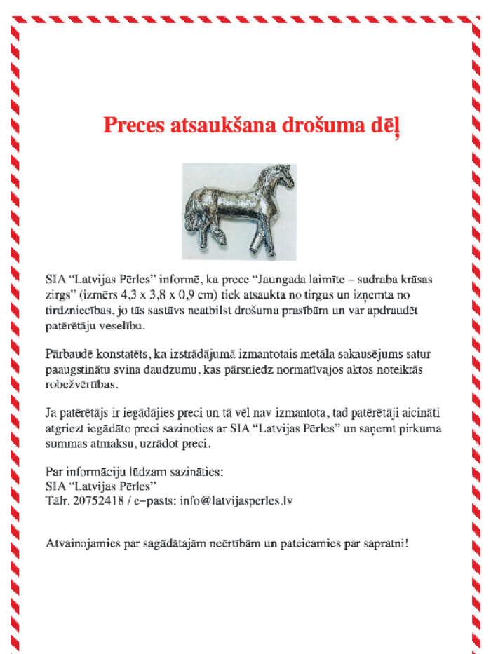 IA “Latvijas Pērles” atsauc no tirgus preces “Jaungada laimīte – sudraba krāsas zirgs” (izmērs 4,3 × 3,8 × 0,9 cm), jo izstrādājums satur paaugstinātu svina daudzumu un neatbilst drošuma prasībām. Prece var apdraudēt patērētāju veselību. Patērētāji aicināti atgriezt iegādāto preci, sazinoties ar SIA “Latvijas Pērles”, lai saņemtu pirkuma summas atmaksu. Kontakti: tālr. 20752418, e-pasts: info@latvijasperles.lv .