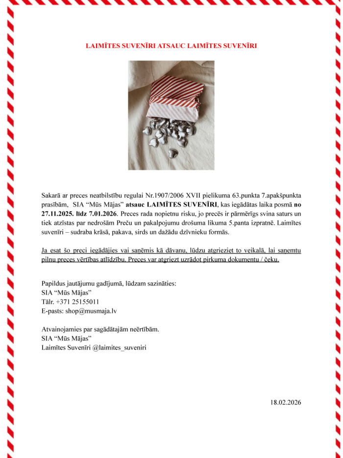 Sakarā ar preces neatbilstību regulai Nr.1907/2006 XVII pielikuma 63.punkta 7.apakšpunkta prasībām, SIA “Mūs Mājas” atsauc LAIMĪTES SUVENĪRI, kas iegādātas laika posmā no 27.11.2025. līdz 7.01.2026. Preces rada nopietnu risku, jo precēs ir pārmērīgs svina saturs un tiek atzīstas par nedrošām Preču un pakalpojumu drošuma likuma 5.panta izpratnē. Laimītes suvenīri – sudraba krāsā, pakava, sirds un dažādu dzīvnieku formās. Ja esat šo preci iegādājies vai saņēmis kā dāvanu, lūdzu atgrieziet to veikalā, lai saņe