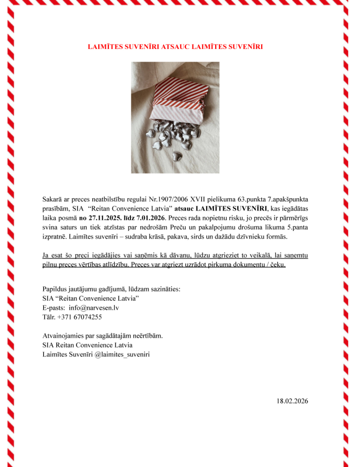 Sakarā ar preces neatbilstību regulai Nr.1907/2006 XVII pielikuma 63.punkta 7.apakšpunkta prasībām, SIA “Reitan Convenience Latvia” atsauc LAIMĪTES SUVENĪRI, kas iegādātas laika posmā no 27.11.2025. līdz 7.01.2026. Preces rada nopietnu risku, jo precēs ir pārmērīgs svina saturs un tiek atzīstas par nedrošām Preču un pakalpojumu drošuma likuma 5.panta izpratnē. Laimītes suvenīri – sudraba krāsā, pakava, sirds un dažādu dzīvnieku formās. Ja esat šo preci iegādājies vai saņēmis kā dāvanu, lūdzu atgrieziet to v