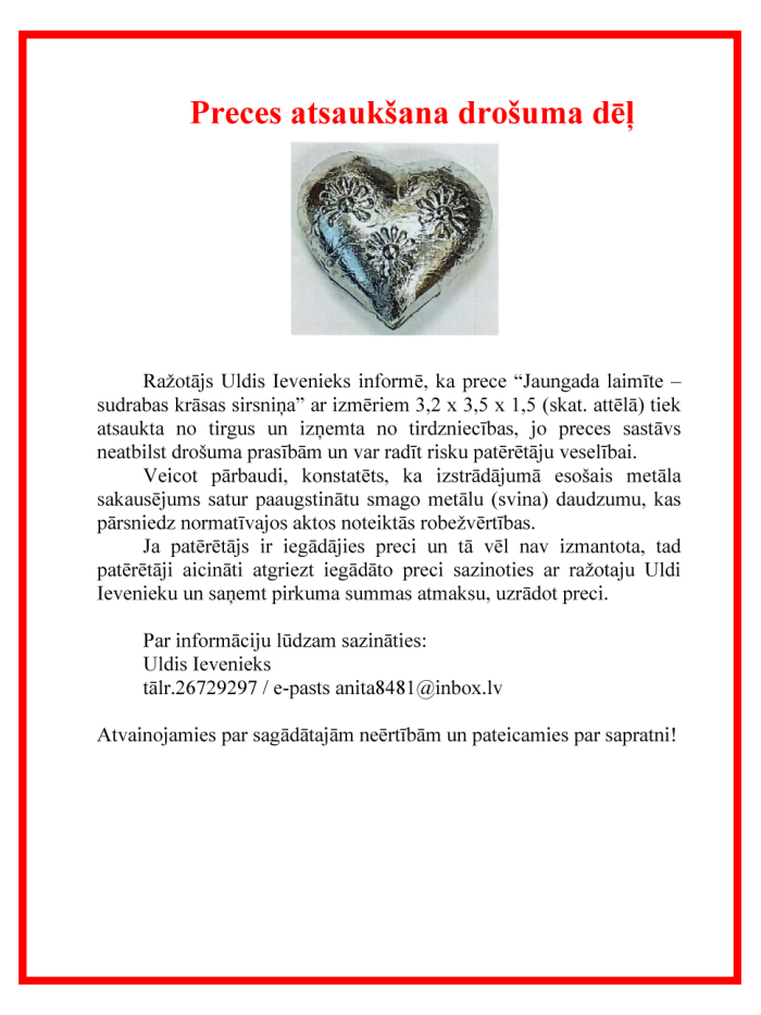 Ražotājs Uldis Ievenieks informē, ka prece “Jaungada laimīte – sudrabas krāsas sirsniņa” ar izmēriem 3,2 x 3,5 x 1,5 (skat. attēlā) tiek atsaukta no tirgus un izņemta no tirdzniecības, jo preces sastāvs neatbilst drošuma prasībām un var radīt risku patērētāju veselībai. Veicot pārbaudi, konstatēts, ka izstrādājumā esošais metāla sakausējums satur paaugstinātu smago metālu (svina) daudzumu, kas pārsniedz normatīvajos aktos noteiktās robežvērtības.  Ja patērētājs ir iegādājies preci un tā vēl nav izmantota, t